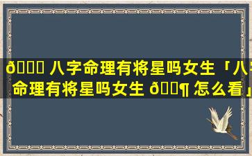 🐕 八字命理有将星吗女生「八字命理有将星吗女生 🐶 怎么看」